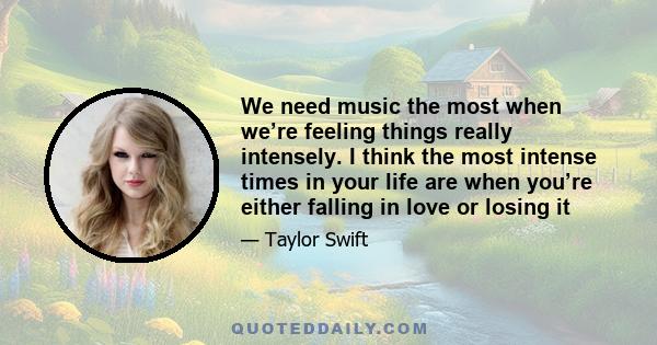 We need music the most when we’re feeling things really intensely. I think the most intense times in your life are when you’re either falling in love or losing it