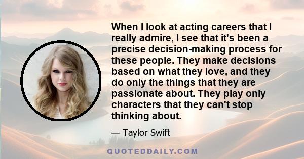 When I look at acting careers that I really admire, I see that it's been a precise decision-making process for these people. They make decisions based on what they love, and they do only the things that they are