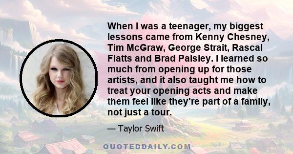 When I was a teenager, my biggest lessons came from Kenny Chesney, Tim McGraw, George Strait, Rascal Flatts and Brad Paisley. I learned so much from opening up for those artists, and it also taught me how to treat your