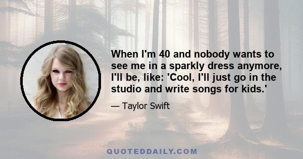 When I'm 40 and nobody wants to see me in a sparkly dress anymore, I'll be, like: 'Cool, I'll just go in the studio and write songs for kids.'