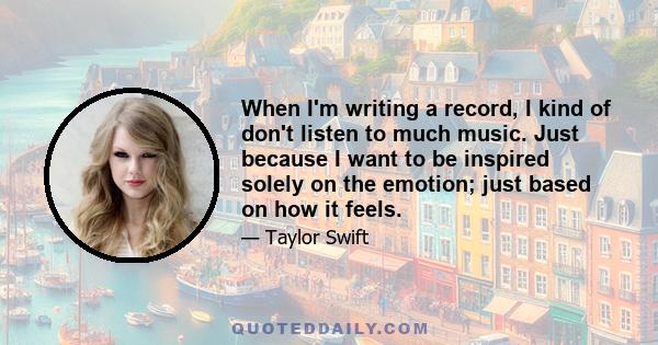 When I'm writing a record, I kind of don't listen to much music. Just because I want to be inspired solely on the emotion; just based on how it feels.