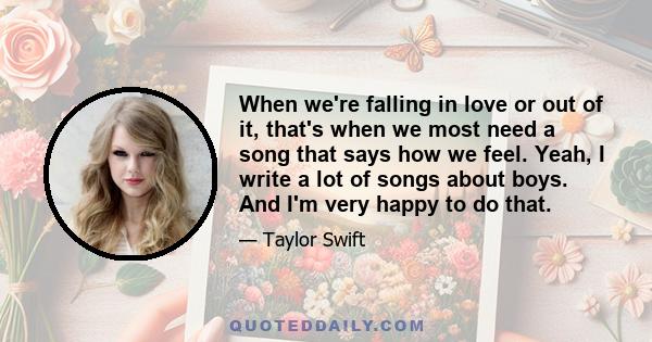 When we're falling in love or out of it, that's when we most need a song that says how we feel. Yeah, I write a lot of songs about boys. And I'm very happy to do that.