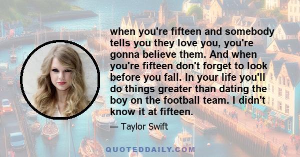 when you're fifteen and somebody tells you they love you, you're gonna believe them. And when you're fifteen don't forget to look before you fall. In your life you'll do things greater than dating the boy on the