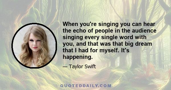 When you're singing you can hear the echo of people in the audience singing every single word with you, and that was that big dream that I had for myself. It's happening.