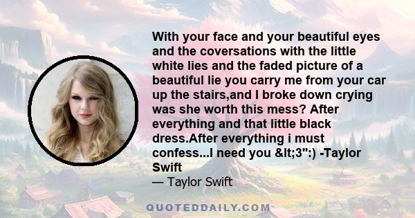 With your face and your beautiful eyes and the coversations with the little white lies and the faded picture of a beautiful lie you carry me from your car up the stairs,and I broke down crying was she worth this mess?