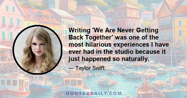 Writing 'We Are Never Getting Back Together' was one of the most hilarious experiences I have ever had in the studio because it just happened so naturally.