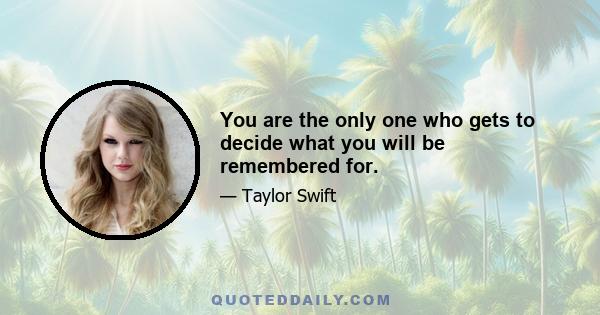 You are the only one who gets to decide what you will be remembered for.