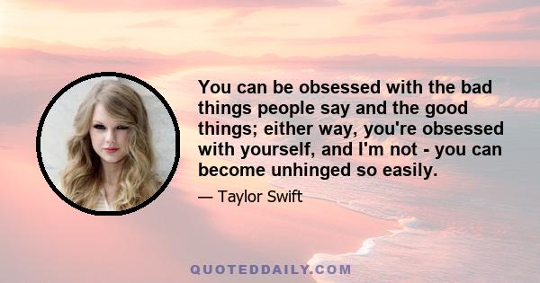 You can be obsessed with the bad things people say and the good things; either way, you're obsessed with yourself, and I'm not - you can become unhinged so easily.