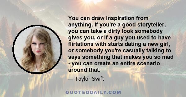 You can draw inspiration from anything. If you're a good storyteller, you can take a dirty look somebody gives you, or if a guy you used to have flirtations with starts dating a new girl, or somebody you're casually