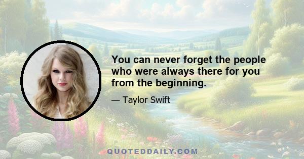 You can never forget the people who were always there for you from the beginning.