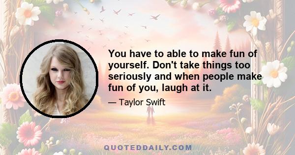 You have to able to make fun of yourself. Don't take things too seriously and when people make fun of you, laugh at it.