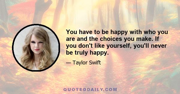 You have to be happy with who you are and the choices you make. If you don't like yourself, you'll never be truly happy.