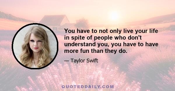 You have to not only live your life in spite of people who don't understand you, you have to have more fun than they do.