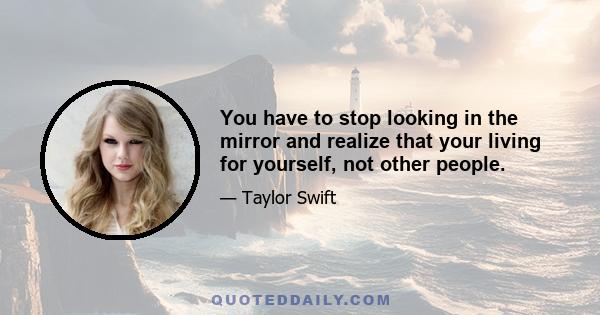 You have to stop looking in the mirror and realize that your living for yourself, not other people.