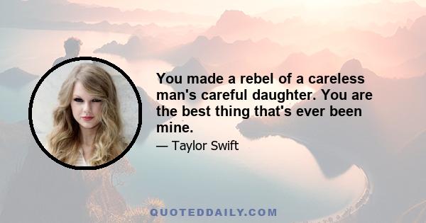 You made a rebel of a careless man's careful daughter. You are the best thing that's ever been mine.