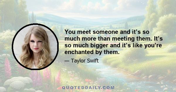 You meet someone and it’s so much more than meeting them. It’s so much bigger and it’s like you’re enchanted by them.