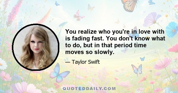 You realize who you're in love with is fading fast. You don't know what to do, but in that period time moves so slowly.