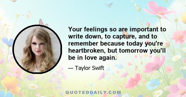 Your feelings so are important to write down, to capture, and to remember because today you're heartbroken, but tomorrow you'll be in love again.