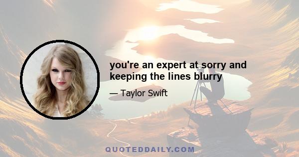 you're an expert at sorry and keeping the lines blurry