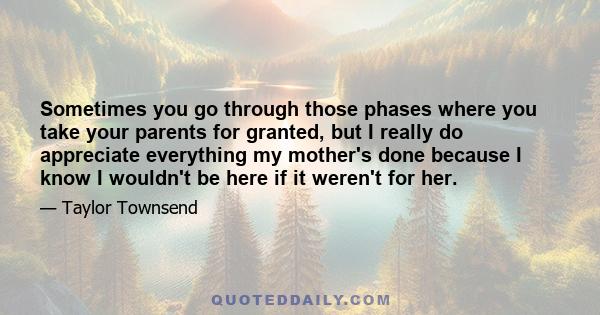 Sometimes you go through those phases where you take your parents for granted, but I really do appreciate everything my mother's done because I know I wouldn't be here if it weren't for her.