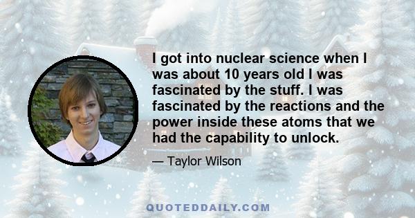 I got into nuclear science when I was about 10 years old I was fascinated by the stuff. I was fascinated by the reactions and the power inside these atoms that we had the capability to unlock.