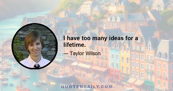 I have too many ideas for a lifetime.