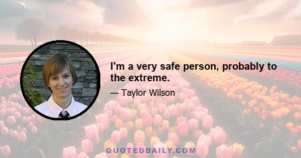 I'm a very safe person, probably to the extreme.