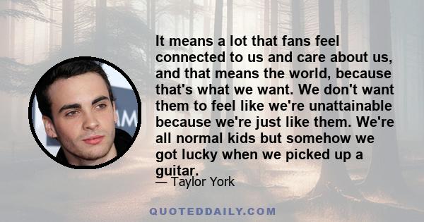 It means a lot that fans feel connected to us and care about us, and that means the world, because that's what we want. We don't want them to feel like we're unattainable because we're just like them. We're all normal