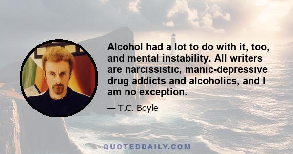 Alcohol had a lot to do with it, too, and mental instability. All writers are narcissistic, manic-depressive drug addicts and alcoholics, and I am no exception.