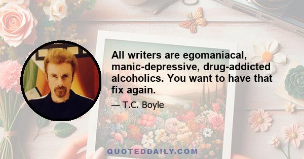 All writers are egomaniacal, manic-depressive, drug-addicted alcoholics. You want to have that fix again.