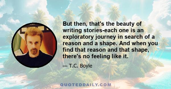 But then, that's the beauty of writing stories-each one is an exploratory journey in search of a reason and a shape. And when you find that reason and that shape, there's no feeling like it.