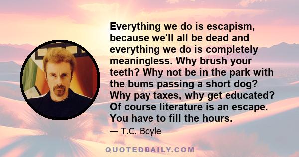 Everything we do is escapism, because we'll all be dead and everything we do is completely meaningless. Why brush your teeth? Why not be in the park with the bums passing a short dog? Why pay taxes, why get educated? Of 