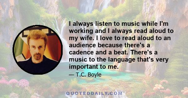 I always listen to music while I'm working and I always read aloud to my wife. I love to read aloud to an audience because there's a cadence and a beat. There's a music to the language that's very important to me.