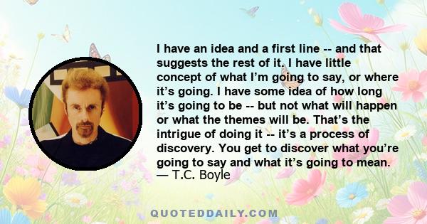 I have an idea and a first line -- and that suggests the rest of it. I have little concept of what I’m going to say, or where it’s going. I have some idea of how long it’s going to be -- but not what will happen or what 