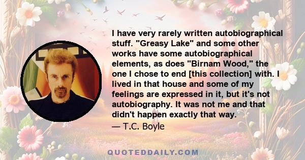 I have very rarely written autobiographical stuff. Greasy Lake and some other works have some autobiographical elements, as does Birnam Wood, the one I chose to end [this collection] with. I lived in that house and some 