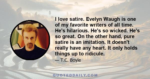 I love satire. Evelyn Waugh is one of my favorite writers of all time. He's hilarious. He's so wicked. He's so great. On the other hand, pure satire is an imitation. It doesn't really have any heart. It only holds