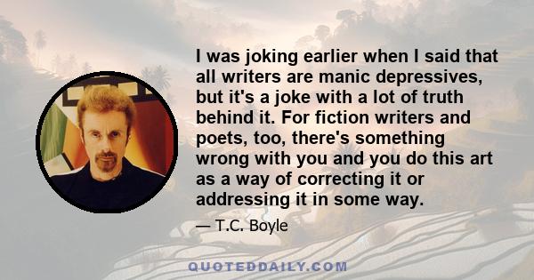 I was joking earlier when I said that all writers are manic depressives, but it's a joke with a lot of truth behind it. For fiction writers and poets, too, there's something wrong with you and you do this art as a way