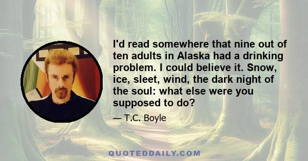 I'd read somewhere that nine out of ten adults in Alaska had a drinking problem. I could believe it. Snow, ice, sleet, wind, the dark night of the soul: what else were you supposed to do?