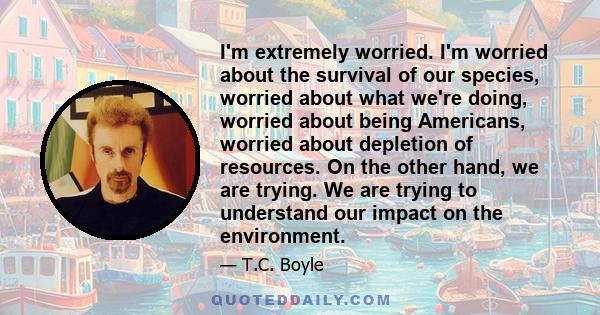 I'm extremely worried. I'm worried about the survival of our species, worried about what we're doing, worried about being Americans, worried about depletion of resources. On the other hand, we are trying. We are trying