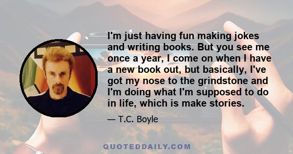 I'm just having fun making jokes and writing books. But you see me once a year, I come on when I have a new book out, but basically, I've got my nose to the grindstone and I'm doing what I'm supposed to do in life,