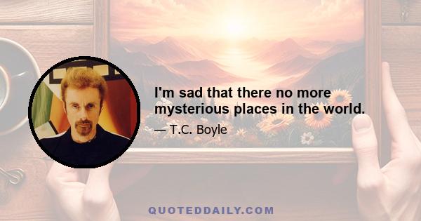 I'm sad that there no more mysterious places in the world.