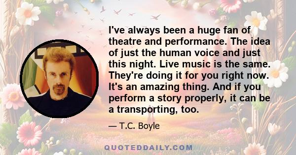 I've always been a huge fan of theatre and performance. The idea of just the human voice and just this night. Live music is the same. They're doing it for you right now. It's an amazing thing. And if you perform a story 