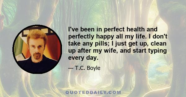 I've been in perfect health and perfectly happy all my life. I don't take any pills; I just get up, clean up after my wife, and start typing every day.