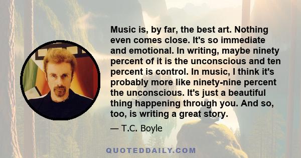 Music is, by far, the best art. Nothing even comes close. It's so immediate and emotional. In writing, maybe ninety percent of it is the unconscious and ten percent is control. In music, I think it's probably more like