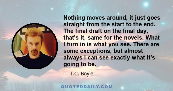 Nothing moves around, it just goes straight from the start to the end. The final draft on the final day, that's it, same for the novels. What I turn in is what you see. There are some exceptions, but almost always I can 