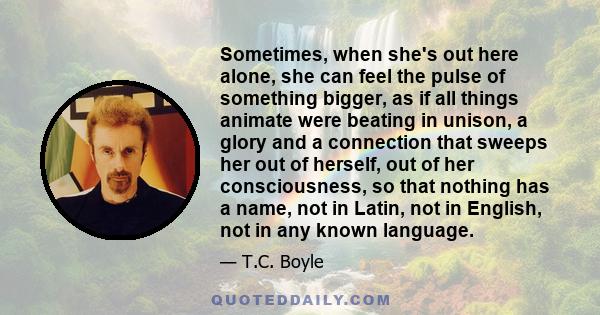 Sometimes, when she's out here alone, she can feel the pulse of something bigger, as if all things animate were beating in unison, a glory and a connection that sweeps her out of herself, out of her consciousness, so