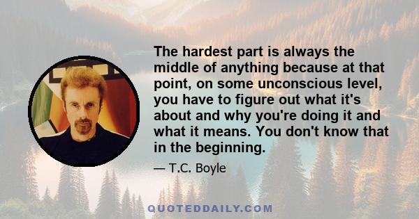 The hardest part is always the middle of anything because at that point, on some unconscious level, you have to figure out what it's about and why you're doing it and what it means. You don't know that in the beginning.