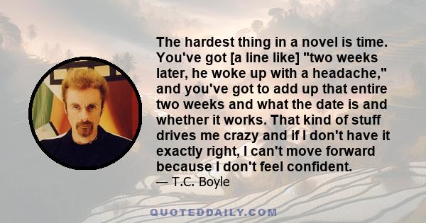 The hardest thing in a novel is time. You've got [a line like] two weeks later, he woke up with a headache, and you've got to add up that entire two weeks and what the date is and whether it works. That kind of stuff