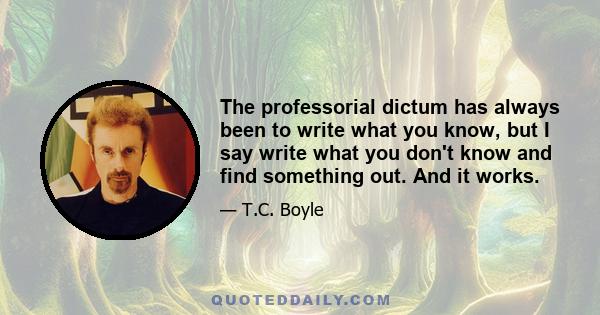 The professorial dictum has always been to write what you know, but I say write what you don't know and find something out. And it works.