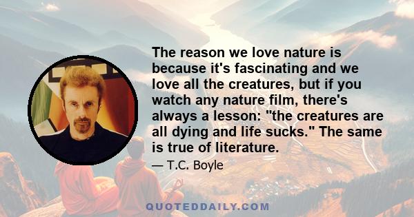 The reason we love nature is because it's fascinating and we love all the creatures, but if you watch any nature film, there's always a lesson: the creatures are all dying and life sucks. The same is true of literature.